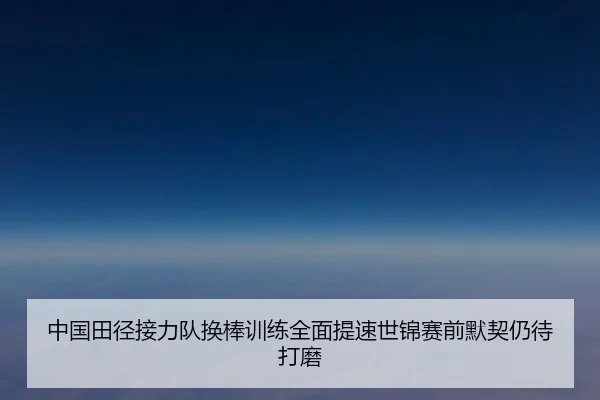 中国田径接力队换棒训练全面提速世锦赛前默契仍待打磨（HaoboSports）